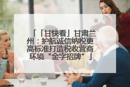 「甘快看」甘肃兰州：护航诚信纳税更高标准打造税收营商环境“金字招牌”