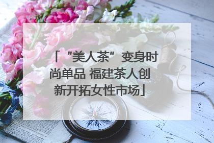 “美人茶”变身时尚单品 福建茶人创新开拓女性市场
