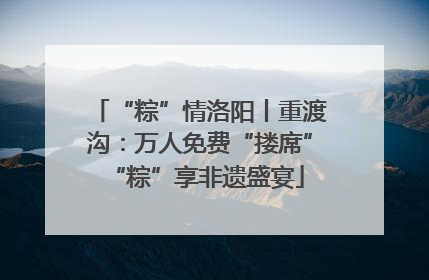 “粽”情洛阳丨重渡沟：万人免费“搂席” “粽”享非遗盛宴
