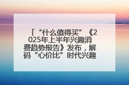 “什么值得买”《2025年上半年兴趣消费趋势报告》发布，解码“心价比”时代兴趣消费新范式
