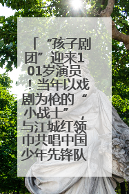 “孩子剧团”迎来101岁演员！当年以戏剧为枪的“小战士”，与江城红领巾共唱中国少年先锋队队歌