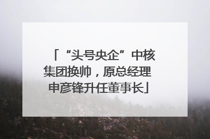 “头号央企”中核集团换帅，原总经理申彦锋升任董事长