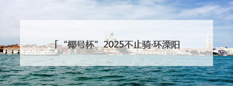 “椰号杯”2025不止骑·环溧阳1号公路自行车骑游大会圆满结束
