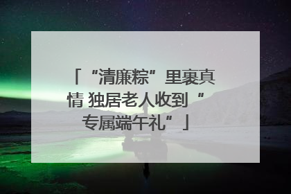 “清廉粽”里裹真情 独居老人收到“专属端午礼”