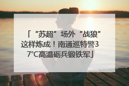 “苏超”场外“战狼”这样炼成！南通巡特警37℃高温砺兵锻铁军