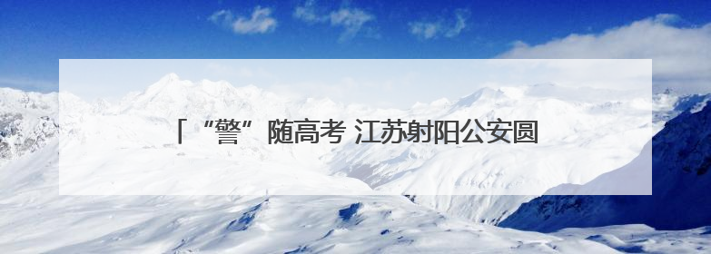“警”随高考 江苏射阳公安圆满完成2025年高考安保任务