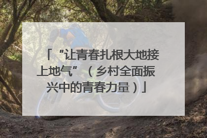 “让青春扎根大地接上地气”（乡村全面振兴中的青春力量）