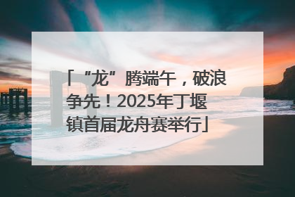 “龙”腾端午，破浪争先！2025年丁堰镇首届龙舟赛举行