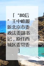 “80后”王中峰履新北京市委政法委副书记，原任西城区委常委