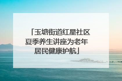 玉塘街道红星社区夏季养生讲座为老年居民健康护航