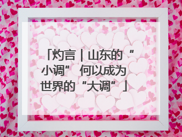 灼言｜山东的“小调” 何以成为世界的“大调”