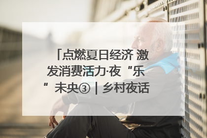 点燃夏日经济 激发消费活力·夜“乐”未央③｜乡村夜话探寻“月下生金”的“共富密码”