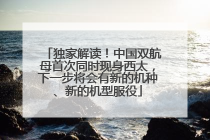 独家解读！中国双航母首次同时现身西太，下一步将会有新的机种、新的机型服役