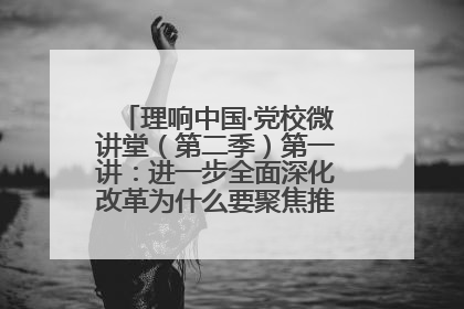 理响中国·党校微讲堂（第二季）第一讲：进一步全面深化改革为什么要聚焦推进中国式现代化