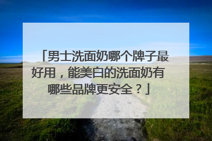 男士洗面奶哪个牌子最好用，能美白的洗面奶有哪些品牌更安全？