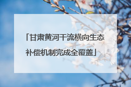 甘肃黄河干流横向生态补偿机制完成全覆盖
