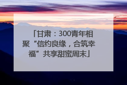 甘肃：300青年相聚“信约良缘，合筑幸福”共享甜蜜周末