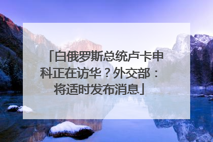 白俄罗斯总统卢卡申科正在访华？外交部：将适时发布消息