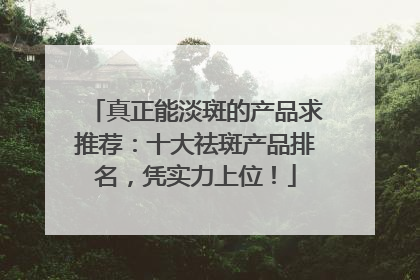 真正能淡斑的产品求推荐：十大祛斑产品排名，凭实力上位！
