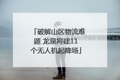 破解山区物流难题 龙泉将建11个无人机起降场
