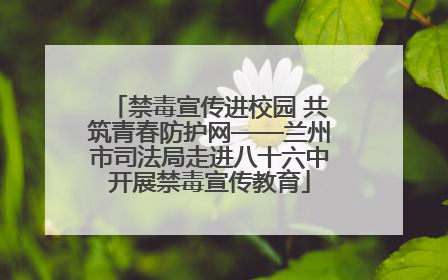 禁毒宣传进校园 共筑青春防护网——兰州市司法局走进八十六中开展禁毒宣传教育