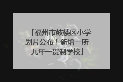 福州市鼓楼区小学划片公布！新增一所九年一贯制学校