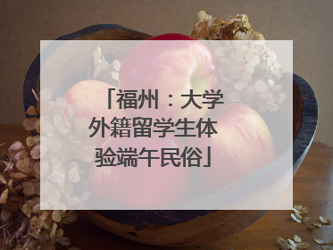 福州：大学外籍留学生体验端午民俗