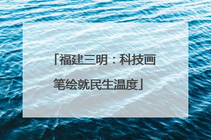 福建三明：科技画笔绘就民生温度