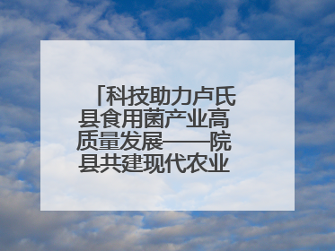 科技助力卢氏县食用菌产业高质量发展——院县共建现代农业科技示范县