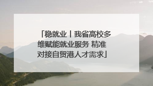 稳就业丨我省高校多维赋能就业服务 精准对接自贸港人才需求