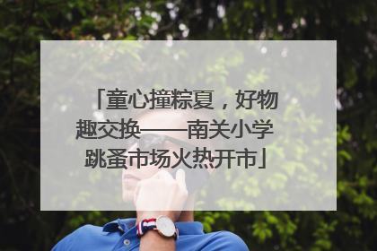 童心撞粽夏，好物趣交换——南关小学跳蚤市场火热开市