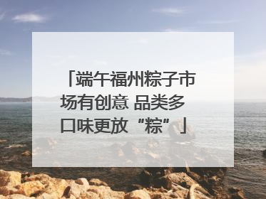端午福州粽子市场有创意 品类多口味更放“粽”