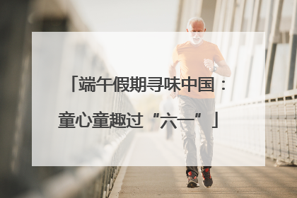 端午假期寻味中国：童心童趣过“六一”