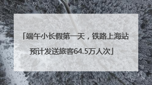 端午小长假第一天，铁路上海站预计发送旅客64.5万人次