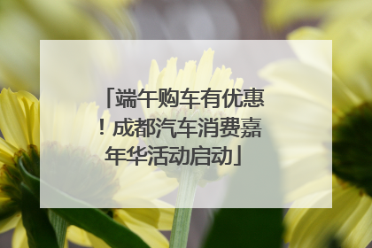 端午购车有优惠！成都汽车消费嘉年华活动启动