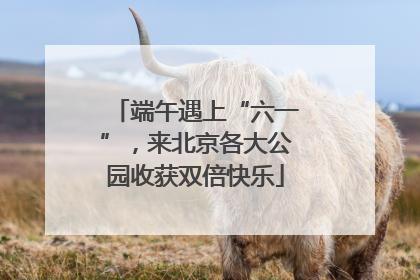 端午遇上“六一”，来北京各大公园收获双倍快乐