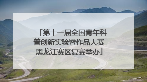 第十一届全国青年科普创新实验暨作品大赛黑龙江赛区复赛举办