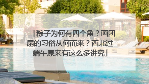 粽子为何有四个角？画团扇的习俗从何而来？西北过端午原来有这么多讲究