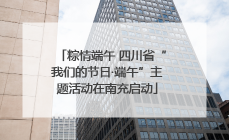 粽情端午 四川省“我们的节日·端午”主题活动在南充启动