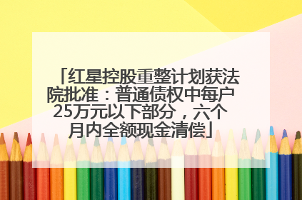 红星控股重整计划获法院批准：普通债权中每户25万元以下部分，六个月内全额现金清偿