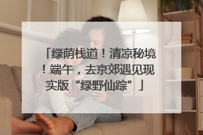 绿荫栈道！清凉秘境！端午，去京郊遇见现实版“绿野仙踪”