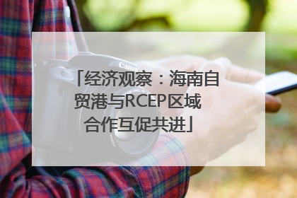 经济观察：海南自贸港与RCEP区域合作互促共进