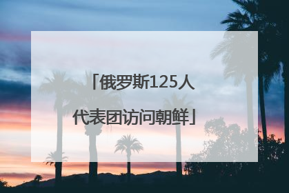俄罗斯125人代表团访问朝鲜