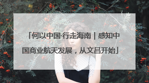 何以中国·行走海南｜感知中国商业航天发展，从文昌开始