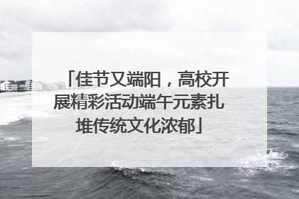 佳节又端阳，高校开展精彩活动端午元素扎堆传统文化浓郁