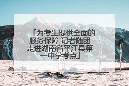 为考生提供全面的服务保障 记者随团走进湖南省平江县第一中学考点