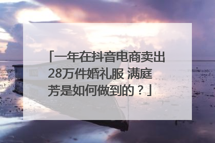 一年在抖音电商卖出28万件婚礼服 满庭芳是如何做到的？
