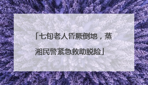 七旬老人昏厥倒地，蒸湘民警紧急救助脱险