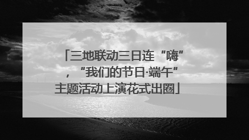 三地联动三日连“嗨”，“我们的节日·端午”主题活动上演花式出圈