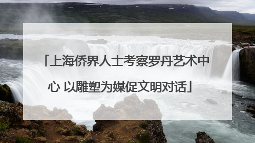 上海侨界人士考察罗丹艺术中心 以雕塑为媒促文明对话